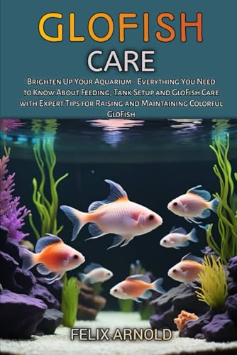 GLOFISH CARE: Brighten Up Your Aquarium – Everything You Need to Know About Feeding, Tank Setup and GloFish Care with Expert Tips for Raising and Maintaining Colorful GloFish