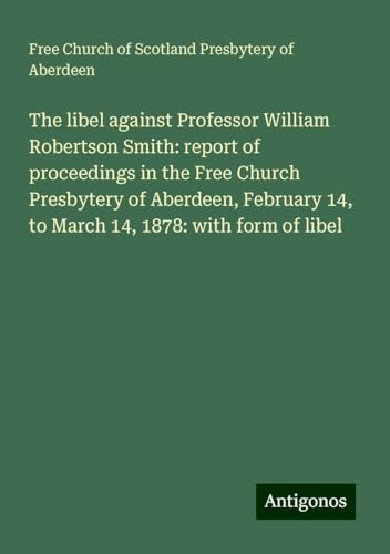 The libel against Professor William Robertson Smith: report of proceedings in the Free Church Presbytery of Aberdeen, February 14, to March 14, 1878: with form of libel von Antigonos Verlag