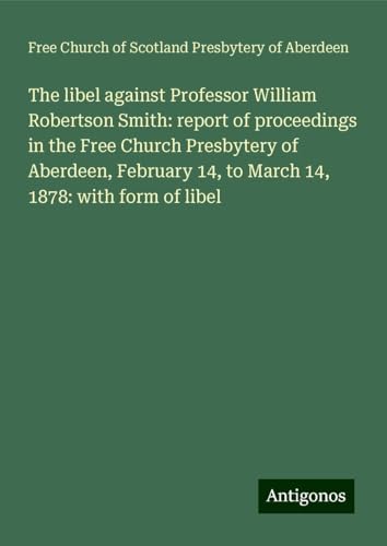 The libel against Professor William Robertson Smith: report of proceedings in the Free Church Presbytery of Aberdeen, February 14, to March 14, 1878: with form of libel von Antigonos Verlag