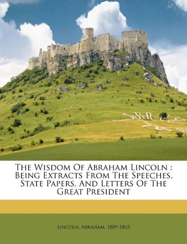 The Wisdom of Abraham Lincoln: Being Extracts from the Speeches, State Papers, and Letters of the Great President