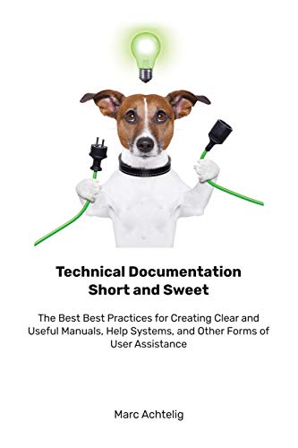 Technical Documentation Short and Sweet: The Best Best Practices for Creating Clear and Useful Manuals, Help Systems, and Other Forms of User Assistance
