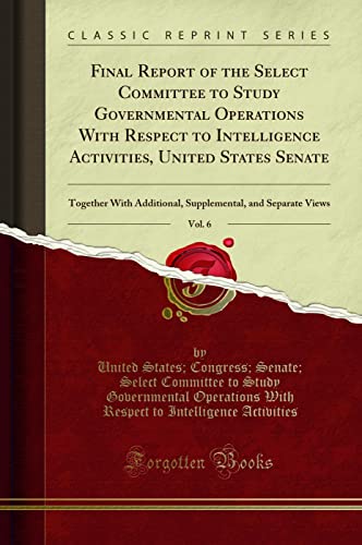 Final Report of the Select Committee to Study Governmental Operations With Respect to Intelligence Activities, United States Senate, Vol. 6: Together ... and Separate Views (Classic Reprint)