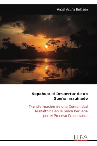 Sepahua: el Despertar de un Sueño Imaginado: Transformación de una Comunidad Multiétnica en la Selva Peruana por el Proceso Colonizador von Eliva Press