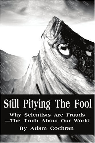 Still Pitying The Fool: Why Scientists Are Frauds-The Truth About Our World: Why Scientists Are Frauds—the Truth About Our World