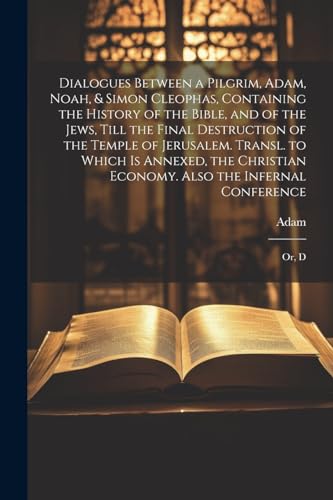 Dialogues Between a Pilgrim, Adam, Noah, & Simon Cleophas, Containing the History of the Bible, and of the Jews, Till the Final Destruction of the ... Economy. Also the Infernal Conference: Or, D
