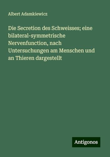 Die Secretion des Schweisses; eine bilateral-symmetrische Nervenfunction, nach Untersuchungen am Menschen und an Thieren dargestellt von Antigonos Verlag