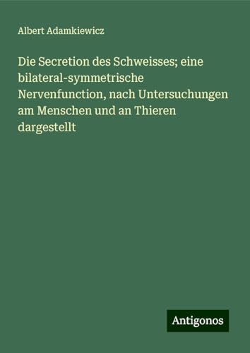Die Secretion des Schweisses; eine bilateral-symmetrische Nervenfunction, nach Untersuchungen am Menschen und an Thieren dargestellt von Antigonos Verlag