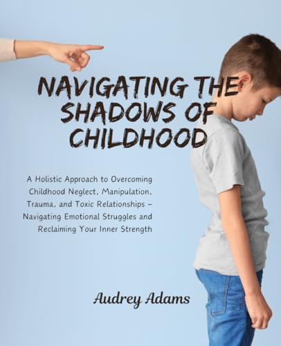 Navigating the Shadows of Childhood: A Comprehensive Journey to Overcoming Emotional Wounds from Toxic Parenting and Cultivating Resilience for a Fulfilling Life
