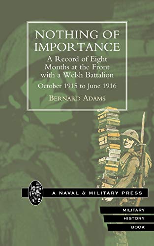 Nothing Of Importance. A Record Of Eight Months At The Front With A Welsh Battalion October 1915 To June 1916: Nothing Of Importance. A Record Of ... A Welsh Battalion October 1915 To June 1916 Nothing Of Importance. A Record Of Eight Months At The Front With A Welsh Battalion October 1915 To June 1916: Nothing Of Importance. A Record Of ... A Welsh Battalion October 1915 To June 1916 von Naval & Military Press