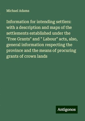 Information for intending settlers: with a description and maps of the settlements established under the "Free Grants" and " Labour" acts, also, ... the means of procuring grants of crown lands von Antigonos Verlag