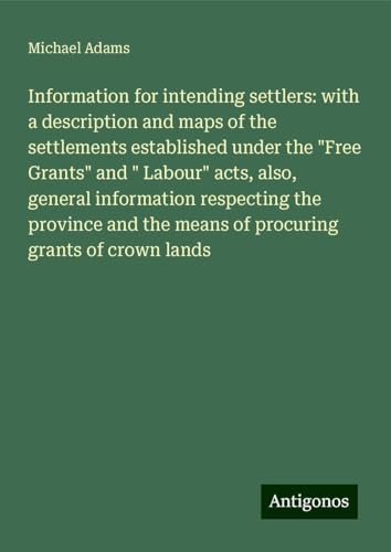 Information for intending settlers: with a description and maps of the settlements established under the "Free Grants" and " Labour" acts, also, ... the means of procuring grants of crown lands von Antigonos Verlag