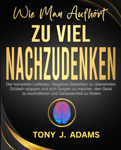 WIE MAN AUFHÖRT, ZU VIEL NACHZUDENKEN: Der komplette Leitfaden, Negative Gedanken zu überwinden, Grübeln stoppen und sich Sorgen zu machen, den Geist zu kontrollieren und Gelassenheit zu finden