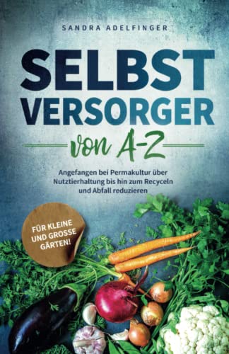 Selbstversorger von A - Z: Angefangen bei Permakultur über Nutztierhaltung bis hin zum Recyceln und Abfall reduzieren | Für kleine und große Gärten! (Die Selbstversorger Kollektion)