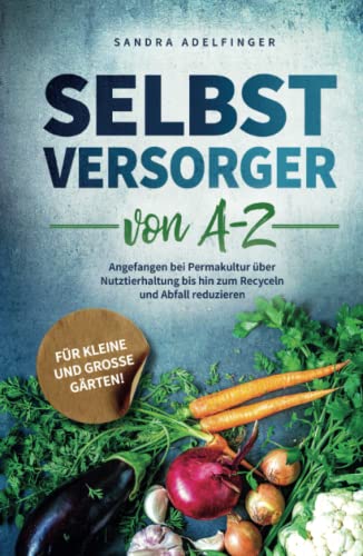 Selbstversorger von A - Z: Angefangen bei Permakultur über Nutztierhaltung bis hin zum Recyceln und Abfall reduzieren | Für kleine und große Gärten! (Die Selbstversorger Kollektion)