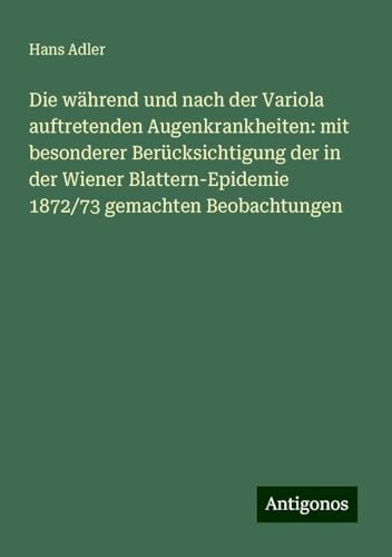 Die während und nach der Variola auftretenden Augenkrankheiten: mit besonderer Berücksichtigung der in der Wiener Blattern-Epidemie 1872/73 gemachten Beobachtungen von Antigonos Verlag