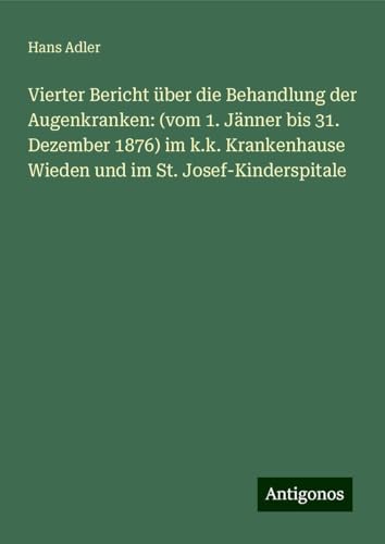 Vierter Bericht über die Behandlung der Augenkranken: (vom 1. Jänner bis 31. Dezember 1876) im k.k. Krankenhause Wieden und im St. Josef-Kinderspitale von Antigonos Verlag