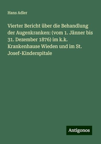 Vierter Bericht über die Behandlung der Augenkranken: (vom 1. Jänner bis 31. Dezember 1876) im k.k. Krankenhause Wieden und im St. Josef-Kinderspitale von Antigonos Verlag