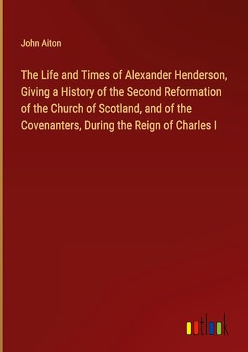 The Life and Times of Alexander Henderson, Giving a History of the Second Reformation of the Church of Scotland, and of the Covenanters, During the Reign of Charles I von Outlook Verlag