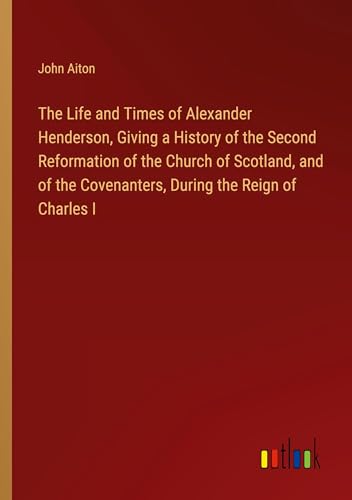 The Life and Times of Alexander Henderson, Giving a History of the Second Reformation of the Church of Scotland, and of the Covenanters, During the Reign of Charles I