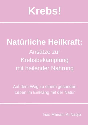 Krebs! Natürliche Heilkraft: Ansätze zur Krebsbekämpfung mit heilender Nahrung: Auf dem Weg zu einem gesunden Leben im Einklang mit der Natur