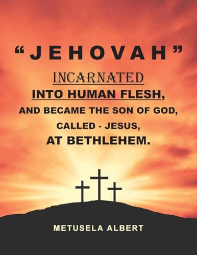 " J E H O V A H " INCARNATED INTO HUMAN FLESH, AND BECAME THE SON OF GOD, CALLED - JESUS, AT BETHLEHEM.