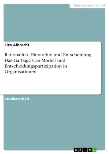 Rationalität, Hierarchie und Entscheidung. Das Garbage Can-Modell und Entscheidungspartizipation in Organisationen von GRIN Verlag