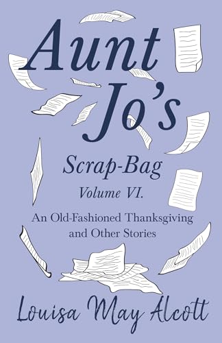 Aunt Jo's Scrap-Bag Volume VI: An Old-Fashioned Thanksgiving, and Other Stories Aunt Jo's Scrap-Bag Volume VI: An Old-Fashioned Thanksgiving, and Other Stories