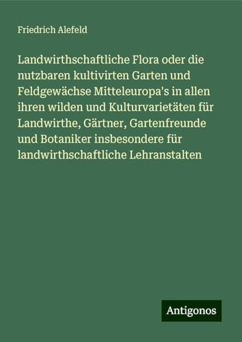 Landwirthschaftliche Flora oder die nutzbaren kultivirten Garten und Feldgewächse Mitteleuropa's in allen ihren wilden und Kulturvarietäten für ... für landwirthschaftliche Lehranstalten von Antigonos Verlag