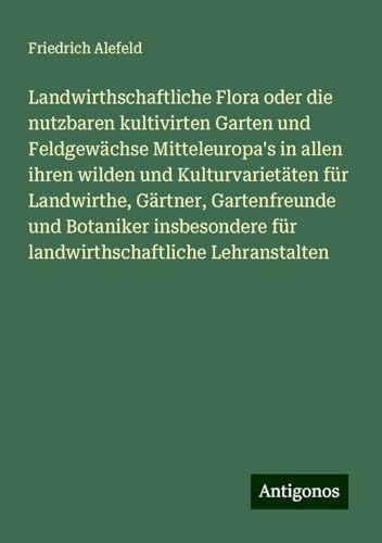 Landwirthschaftliche Flora oder die nutzbaren kultivirten Garten und Feldgewächse Mitteleuropa's in allen ihren wilden und Kulturvarietäten für ... für landwirthschaftliche Lehranstalten von Antigonos Verlag