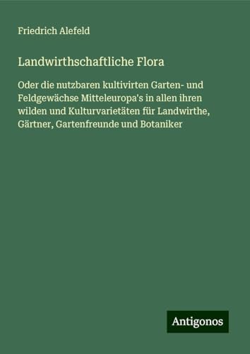 Landwirthschaftliche Flora: Oder die nutzbaren kultivirten Garten- und Feldgewächse Mitteleuropa's in allen ihren wilden und Kulturvarietäten für Landwirthe, Gärtner, Gartenfreunde und Botaniker von Antigonos Verlag