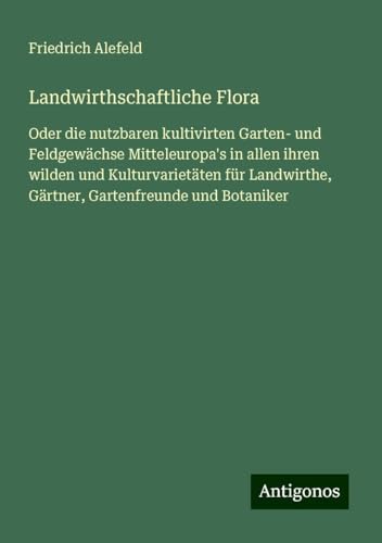 Landwirthschaftliche Flora: Oder die nutzbaren kultivirten Garten- und Feldgewächse Mitteleuropa's in allen ihren wilden und Kulturvarietäten für Landwirthe, Gärtner, Gartenfreunde und Botaniker von Antigonos Verlag