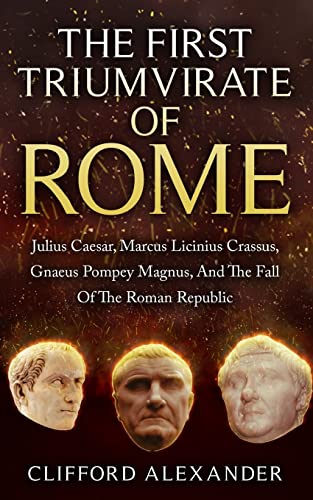 The First Triumvirate Of Rome: Julius Caesar, Marcus Licinius Crassus, Gnaeus Pompey Magnus, And The Fall Of The Roman Republic