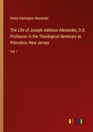 The Life of Joseph Addison Alexander, D.D. Professor in the Theological Seminary at Princeton, New Jersey: Vol. I von Outlook Verlag