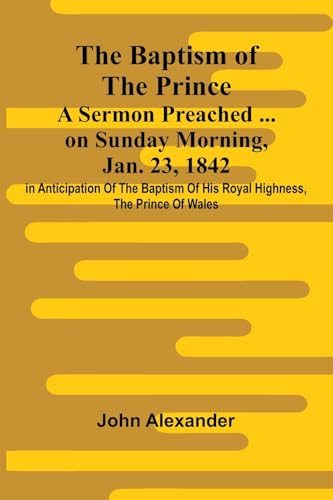 The Baptism of the Prince: A Sermon Preached ... on Sunday morning, Jan. 23, 1842, in anticipation of the baptism of His Royal Highness, the Prince of Wales.