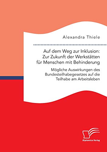 Auf dem Weg zur Inklusion: Zur Zukunft der Werkstätten für Menschen mit Behinderung. Mögliche Auswirkungen des Bundesteilhabegesetzes auf die Teilhabe am Arbeitsleben von Diplomica Verlag