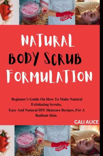 NATURAL BODY SCRUB FORMULATION: Beginner’s Guide On How To Make Natural Exfoliating Scrubs, Easy And Natural DIY Skincare Recipes, For A Radiant Skin. (NATURAL SKINCARE FORMULATION)