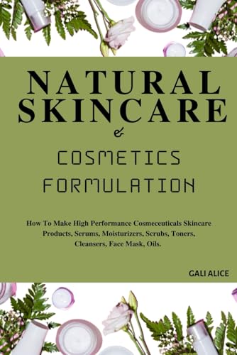 NATURAL SKINCARE AND COSMETICS FORMULATION: How To Make High Performance Cosmeceuticals Skincare Products, Serums, Moisturizers, Scrubs, Toners, ... Mask, Oils. (NATURAL SKINCARE FORMULATION)