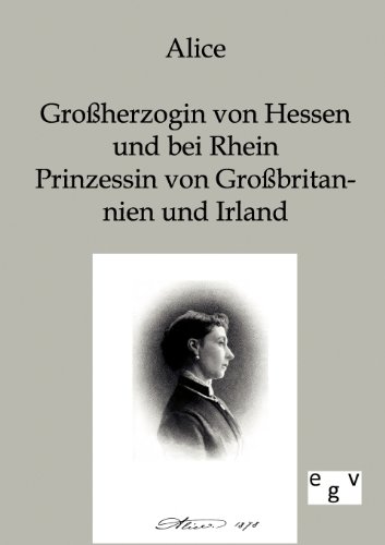Alice - Großherzogin von Hessen und bei Rhein, Prinzessin von Großbritannien und Irland: Mitteilungen aus ihrem Leben und ihren Briefen Alice - Großherzogin von Hessen und bei Rhein, Prinzessin von Großbritannien und Irland: Mitteilungen aus ihrem Leben und ihren Briefen von Europ.Geschichtsverlag