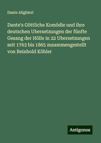 Dante's Göttliche Komödie und ihre deutschen Ubersetzungen der fünfte Gesang der Hölle in 22 Ubersetzungen seit 1763 bis 1865 zusammengestellt von Reinhold Köhler Dante's Göttliche Komödie und ihre deutschen Ubersetzungen der fünfte Gesang der Hölle in 22 Ubersetzungen seit 1763 bis 1865 zusammengestellt von Reinhold Köhler von Antigonos Verlag
