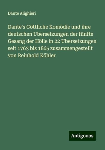 Dante's Göttliche Komödie und ihre deutschen Ubersetzungen der fünfte Gesang der Hölle in 22 Ubersetzungen seit 1763 bis 1865 zusammengestellt von Reinhold Köhler Dante's Göttliche Komödie und ihre deutschen Ubersetzungen der fünfte Gesang der Hölle in 22 Ubersetzungen seit 1763 bis 1865 zusammengestellt von Reinhold Köhler von Antigonos Verlag