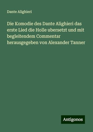 Die Komodie des Dante Alighieri das erste Lied die Holle ubersetzt und mit begleitendem Commentar herausgegeben von Alexander Tanner Die Komodie des Dante Alighieri das erste Lied die Holle ubersetzt und mit begleitendem Commentar herausgegeben von Alexander Tanner von Antigonos Verlag