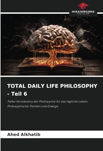 TOTAL DAILY LIFE PHILOSOPHY - Teil 6: Tiefes Verständnis der Philosophie für das tägliche Leben: Philosophische Themen und Dialoge von Our Knowledge Publishing