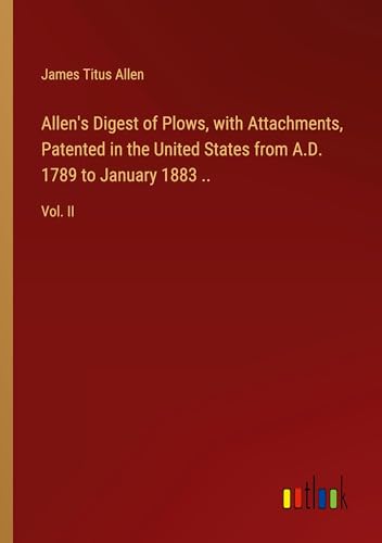 Allen's Digest of Plows, with Attachments, Patented in the United States from A.D. 1789 to January 1883 ..: Vol. II von Outlook Verlag