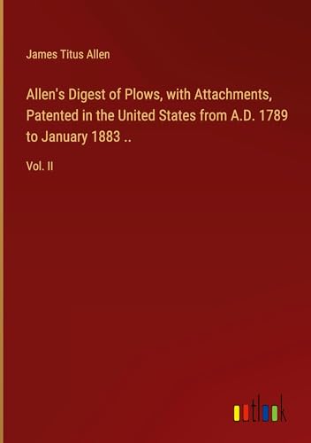 Allen's Digest of Plows, with Attachments, Patented in the United States from A.D. 1789 to January 1883 ..: Vol. II von Outlook Verlag