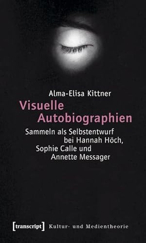 Visuelle Autobiographien: Sammeln als Selbstentwurf bei Hannah Höch, Sophie Calle und Annette Messager (Kultur- und Medientheorie)