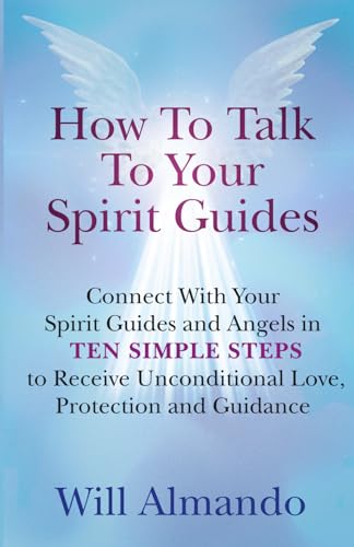 How To Talk To Your Spirit Guides: Ten Simple Steps to Receive Unconditional Love, Protection, and Support in Every Area of Your Life and Unleash Your Ultimate Potential