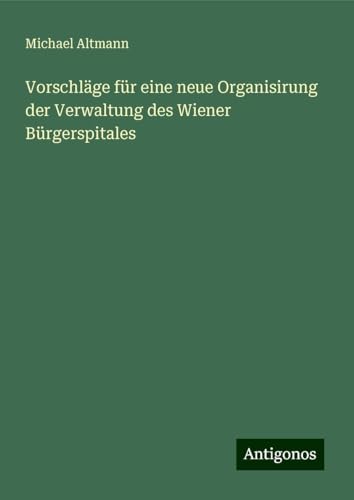 Vorschläge für eine neue Organisirung der Verwaltung des Wiener Bürgerspitales von Antigonos Verlag