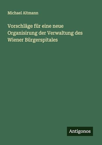 Vorschläge für eine neue Organisirung der Verwaltung des Wiener Bürgerspitales von Antigonos Verlag