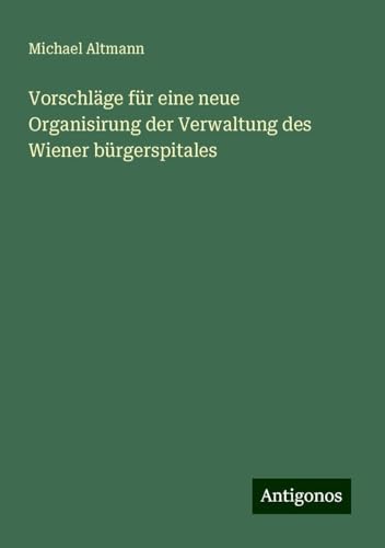 Vorschläge für eine neue Organisirung der Verwaltung des Wiener bürgerspitales Vorschläge für eine neue Organisirung der Verwaltung des Wiener bürgerspitales von Antigonos Verlag