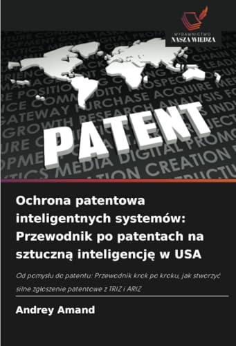 Ochrona patentowa inteligentnych systemów: Przewodnik po patentach na sztuczną inteligencję w USA: Od pomys¿u do patentu: Przewodnik krok po kroku, ... silne zg¿oszenie patentowe z TRIZ i ARIZ von Wydawnictwo Nasza Wiedza